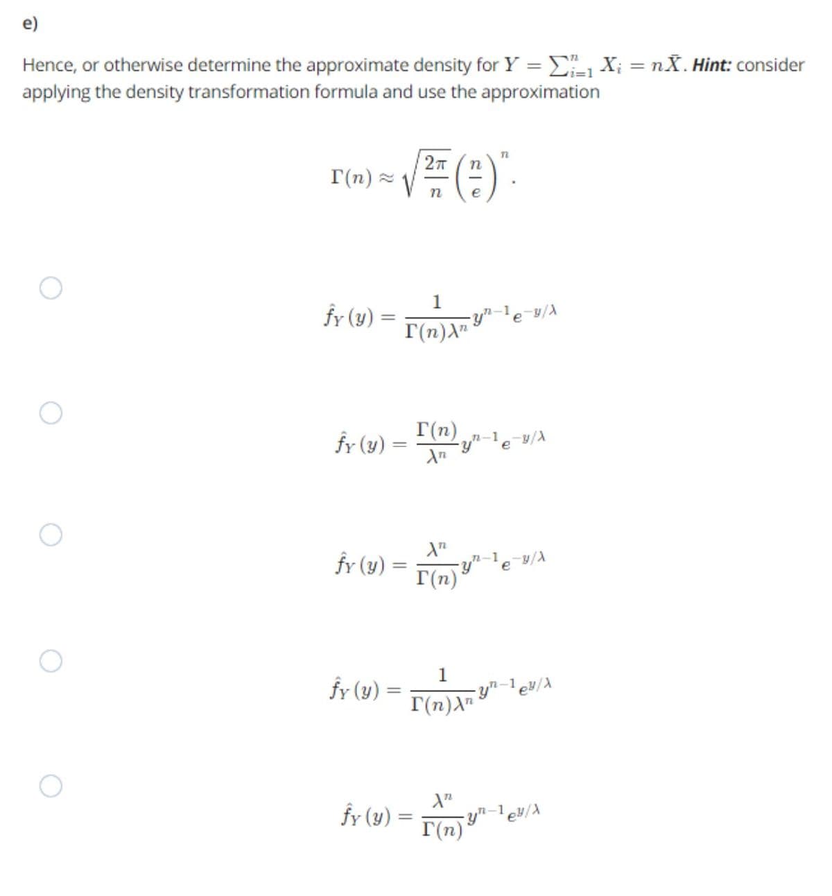 e)
Hence, or otherwise determine the approximate density for Y = Xi = nX. Hint: consider
applying the density transformation formula and use the approximation
27
T(n) 2
n
n
fy (y) =
1
-y"-le-y/A
I(n)A"*
%3D
n-1
fy (y) =
T(n)
n-1
fr (y) =
T(n)
n-1
e /A
1
fy (y) = a "?e
I(n)A"
fy (y) =
I(n)*
