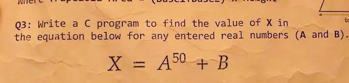 Q3: Write aC program to find the value of X in
the equation below for any entered real numbers (A and B).
ba
X =
A50 + B
