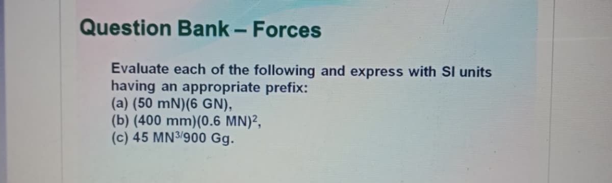 Question Bank – Forces
Evaluate each of the following and express with SI units
having an appropriate prefix:
(a) (50 mN)(6 GN),
(b) (400 mm)(0.6 MN)?,
(c) 45 MN3/900 Gg.
