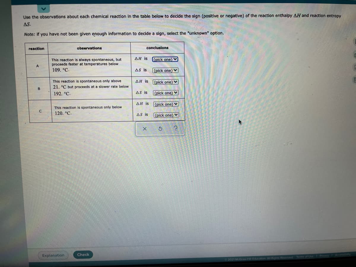 Use the observations about each chemical reaction in the table below to decide the sign (positive or negative) of the reaction enthalpy AH and reaction entropy
AS.
Note: if you have not been given enough information to decide a sign, select the "unknown" option.
reaction
observations
conclusions
ΔΗ is
(pick one)
This reaction is always spontaneous, but
proceeds faster at temperatures below
A.
109. °C.
AS is
(pick one) V
This reaction is spontaneous only above
AH is (pick one) ♥
21. °C but proceeds at a slower rate below
B
192. °C.
AS is
(pick one) V
AH is (pick one) V
This reaction is spontaneous only below
120. °C.
AS is
(pick one) v
Explanation
Check
Privacy
2021 McGraw-Hill Education. All Rights Reserved Terms of Use
