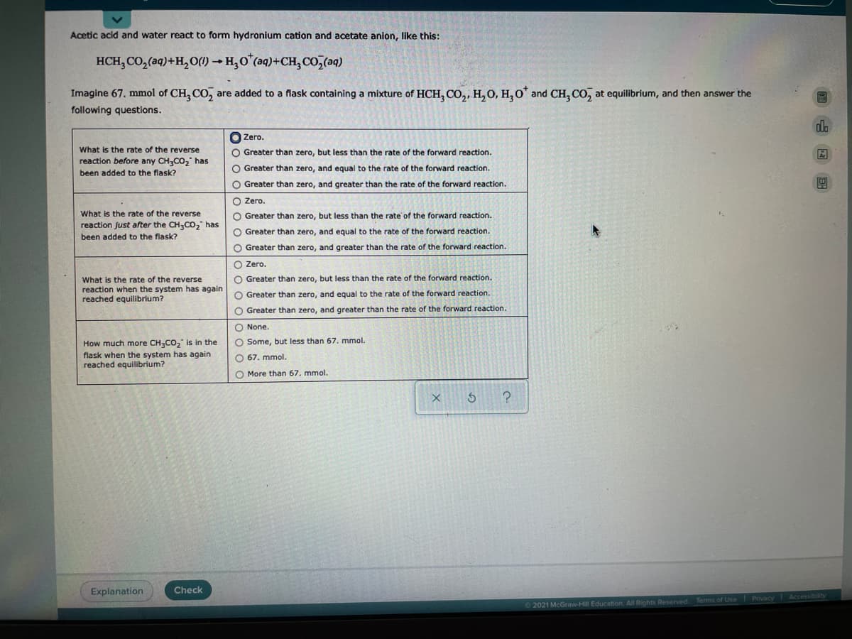 Acetic acid and water react to form hydronium cation and acetate anion, like this:
HCH, CO, (aq)+H, o()- H,O"(aq)+CH;co,(aq)
Imagine 67. mmol of CH, CO, are added to a flask containing a mixture of HCH, CO,, H, 0, H,0" and CH, CO, at equilibrium, and then answer the
following questions.
O Zero.
What is the rate of the reverse
O Greater than zero, but less than the rate of the forward reaction.
reaction before any CH,CO, has
been added to the flask?
O Greater than zero, and equal to the rate of the forward reaction.
O Greater than zero, and greater than the rate of the forward reaction.
O Zero.
What is the rate of the reverse
O Greater than zero, but less than the rate of the forward reaction.
reaction just after the CH;CO, has
O Greater than zero, and equal to the rate of the forward reaction.
been added to the flask?
O Greater than zero, and greater than the rate of the forward reaction.
O Zero.
O Greater than zero, but less than the rate of the forward reaction.
What is the rate of the reverse
reaction when the system has again
reached equilibrium?
O Greater than zero, and equal to the rate of the forward reaction.
O Greater than zero, and greater than the rate of the forward reaction.
O None.
How much more CH;CO," is in the
O Some, but less than 67. mmol.
flask when the system has again
reached equilibrium?
O 67. mmol.
O More than 67. mmol.
Explanation
Check
2021 McGraw-Hill Education. All Rights Reserved Terms of Use Privacy Accessibility
