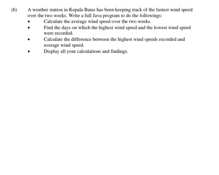 (b)
A weather station in Kepala Batas has been keeping track of the fastest wind speed
over the two weeks. Write a full Java program to do the followings:
Calculate the average wind speed over the two weeks.
Find the days on which the highest wind speed and the lowest wind speed
were recorded.
Calculate the difference between the highest wind speeds recorded and
average wind speed.
Display all your calculations and findings.
