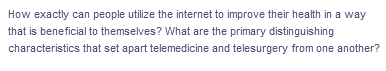 How exactly can people utilize the internet to improve their health in a way
that is beneficial to themselves? What are the primary distinguishing
characteristics that set apart telemedicine and telesurgery from one another?