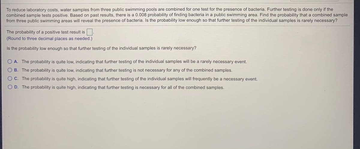 To reduce laboratory costs, water samples from three public swimming pools are combined for one test for the presence of bacteria. Further testing is done only if the
combined sample tests positive. Based on past results, there is a 0.008 probability of finding bacteria in a public swimming area. Find the probability that a combined sample
from three public swimming areas will reveal the presence of bacteria. Is the probability low enough so that further testing of the individual samples is rarely necessary?
The probability of a positive test result is.
(Round to three decimal places as needed.)
Is the probability low enough so that further testing of the individual samples is rarely necessary?
O A. The probability is quite low, indicating that further testing of the individual samples will be a rarely necessary event.
B. The probability is quite low, indicating that further testing is not necessary for any of the combined samples.
O c. The probability is quite high, indicating that further testing of the individual samples will frequently be a necessary event.
O D. The probability is quite high, indicating that further testing is necessary for all of the combined samples.
