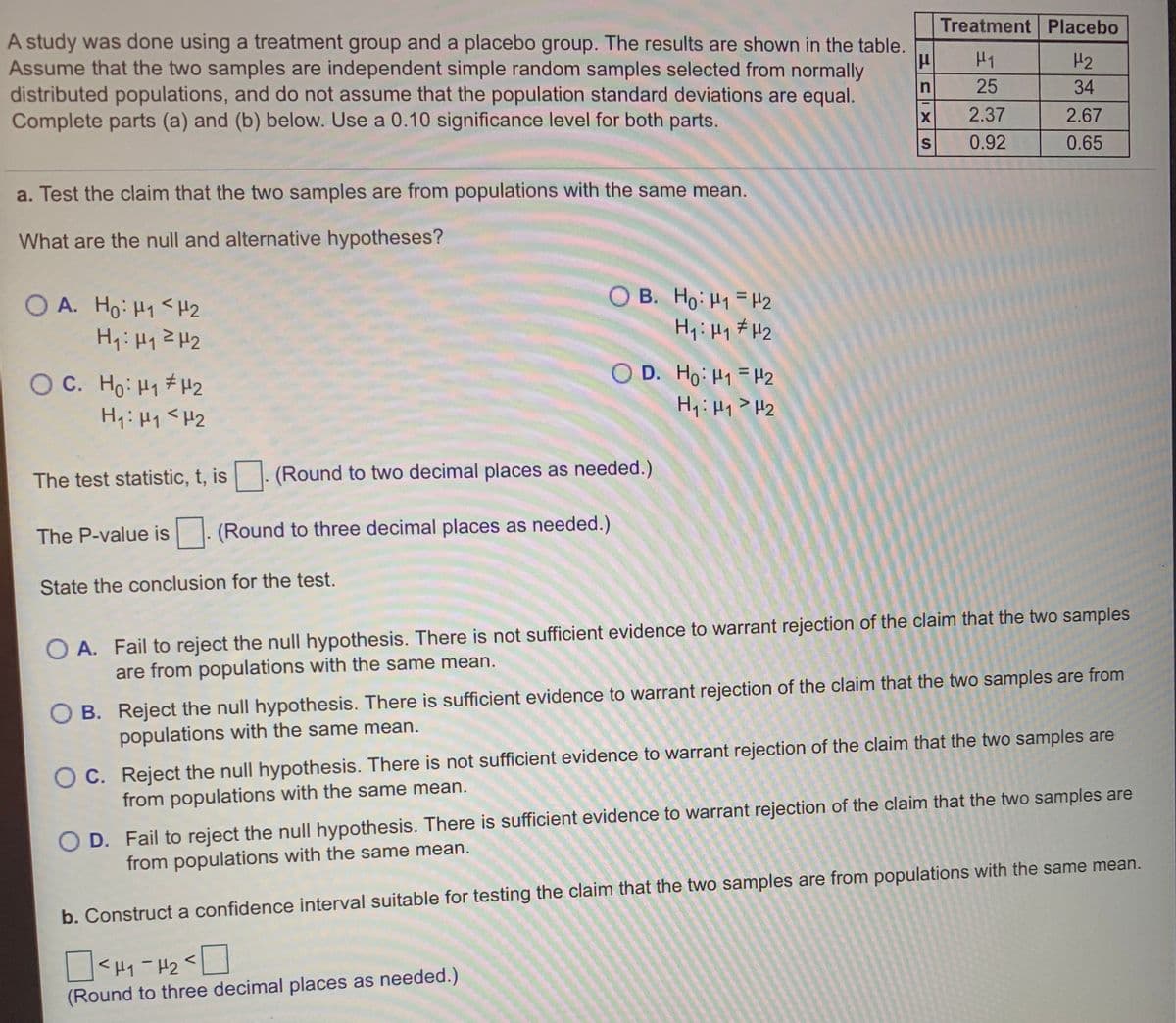 Treatment Placebo
A study was done using a treatment group and a placebo group. The results are shown in the table.
Assume that the two samples are independent simple random samples selected from normally
distributed populations, and do not assume that the population standard deviations are equal.
Complete parts (a) and (b) below. Use a 0.10 significance level for both parts.
H1
H2
25
34
2.37
2.67
S
0.92
0.65
a. Test the claim that the two samples are from populations with the same mean.
What are the null and alternative hypotheses?
O A. Ho: H1< H2
O B. Ho: H1 = H2
O D. Ho: H1 =H2
%3D
O C. Ho: H1 # H2
The test statistic, t, is
(Round to two decimal places as needed.)
The P-value is |. (Round to three decimal places as needed.)
State the conclusion for the test.
O A. Fail to reject the null hypothesis. There is not sufficient evidence to warrant rejection of the claim that the two samples
are from populations with the same mean.
O B. Reject the null hypothesis. There is sufficient evidence to warrant rejection of the claim that the two samples are from
populations with the same mean.
O C. Reject the null hypothesis. There is not sufficient evidence to warrant rejection of the claim that the two samples are
from populations with the same mean.
O D. Fail to reject the null hypothesis. There is sufficient evidence to warrant rejection of the claim that the two samples are
from populations with the same mean.
b. Construct a confidence interval suitable for testing the claim that the two samples are from populations with the same mean.
<H1-H2
(Round to three decimal places as needed.)
