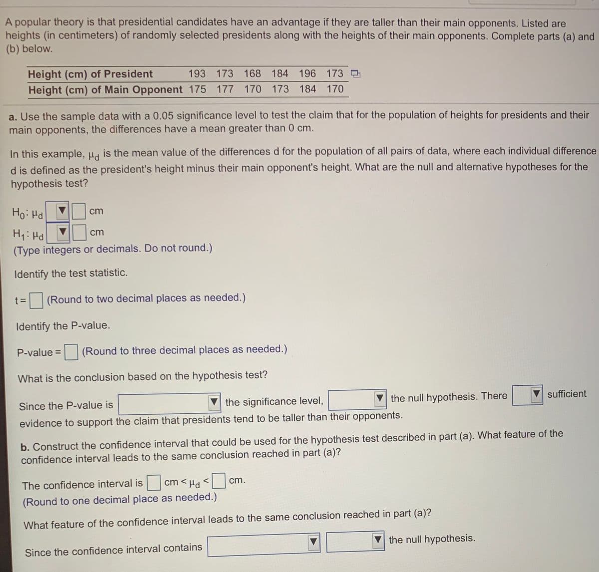 A popular theory is that presidential candidates have an advantage if they are taller than their main opponents. Listed are
heights (in centimeters) of randomly selected presidents along with the heights of their main opponents. Complete parts (a) and
(b) below.
Height (cm) of President
Height (cm) of Main Opponent 175 177 170 173 184
193 173 168
184 196 173
170
a. Use the sample data with a 0.05 significance level to test the claim that for the population of heights for presidents and their
main opponents, the differences have a mean greater than 0 cm.
In this example, µg is the mean value of the differences d for the population of all pairs of data, where each individual difference
d is defined as the president's height minus their main opponent's height. What are the null and alternative hypotheses for the
hypothesis test?
Ho: Hd
cm
Hy: Hd
cm
(Type integers or decimals. Do not round.)
Identify the test statistic.
t =
(Round to two decimal places as needed.)
Identify the P-value.
P-value =
(Round to three decimal places as needed.)
What is the conclusion based on the hypothesis test?
sufficient
V the significance level,
the null hypothesis. There
Since the P-value is
evidence to support the claim that presidents tend to be taller than their opponents.
b. Construct the confidence interval that could be used for the hypothesis test described in part (a). What feature of the
confidence interval leads to the same conclusion reached in part (a)?
The confidence interval is
cm < Hd <
cm.
(Round to one decimal place as needed.)
What feature of the confidence interval leads to the same conclusion reached in part (a)?
the null hypothesis.
Since the confidence interval contains

