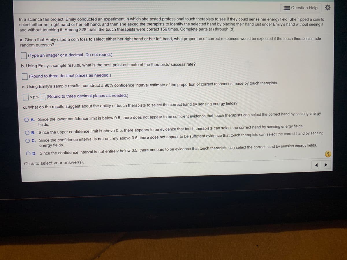 Question Help
In a science fair project, Emily conducted an experiment in which she tested professional touch therapists to see if they could sense her energy field. She flipped a coin to
select either her right hand or her left hand, and then she asked the therapists to identify the selected hand by placing their hand just under Emily's hand without seeing it
and without touching it. Among 328 trials, the touch therapists were correct 156 times. Complete parts (a) through (d).
a. Given that Emily used a coin toss to select either her right hand or her left hand, what proportion of correct responses would be expected if the touch therapists made
random guesses?
(Type an integer or a decimal. Do not round.)
b. Using Emily's sample results, what is the best point estimate of the therapists' success rate?
(Round to three decimal places as needed.)
c. Using Emily's sample results, construct a 90% confidence interval estimate of the proportion of correct responses made by touch therapists.
<p< (Round to three decimal places as needed.)
d. What do the results suggest about the ability of touch therapists to select the correct hand by sensing energy fields?
O A. Since the lower confidence limit is below 0.5, there does not appear to be sufficient evidence that touch therapists can select the correct hand by sensing energy
fields.
O B. Since the upper confidence limit is above 0.5, there appears to be evidence that touch therapists can select the correct hand by sensing energy fields.
O C. Since the confidence interval is not entirely above 0.5, there does not appear to be sufficient evidence that touch therapists can select the correct hand by sensing
energy fields.
D. Since the confidence interval is not entirelv below 0.5. there appears to be evidence that touch therapists can select the correct hand bv sensina enerav fields.
Click to select your answer(s).
