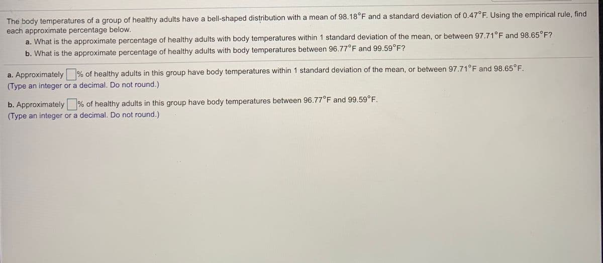 The body temperatures of a group of healthy adults have a bell-shaped distribution with a mean of 98.18°F and a standard deviation of 0.47°F. Using the empirical rule, find
each approximate percentage below.
a. What is the approximate percentage of healthy adults with body temperatures within 1 standard deviation of the mean, or between 97.71°F and 98.65°F?
b. What is the approximate percentage of healthy adults with body temperatures between 96.77°F and 99.59°F?
a. Approximately % of healthy adults in this group have body temperatures within 1 standard deviation of the mean, or between 97.71°F and 98.65°F.
(Type an integer or a decimal. Do not round.)
b. Approximately % of healthy adults in this group have body temperatures between 96.77°F and 99.59°F.
(Type an integer or a decimal. Do not round.)
