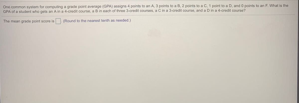 One common system for computing a grade point average (GPA) assigns 4 points to an A, 3 points to a B, 2 points to a C, 1 point to a D, and 0 points to an F. What is the
GPA of a student who gets an A in a 4-credit course, a B in each of three 3-credit courses, a C in a 3-credit course, and a D in a 4-credit course?
The mean grade point score is . (Round to the nearest tenth as needed.)
