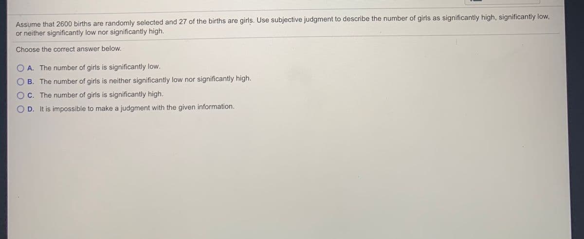 Assume that 2600 births are randomly selected and 27 of the births are girls. Use subjective judgment to describe the number of girls as significantly high, significantly low,
or neither significantly low nor significantly high.
Choose the correct answer below.
A. The number of girls is significantly low.
O B. The number of girls is neither significantly low nor significantly high.
OC. The number of girls is significantly high.
O D. It is impossible to make a judgment with the given information.
