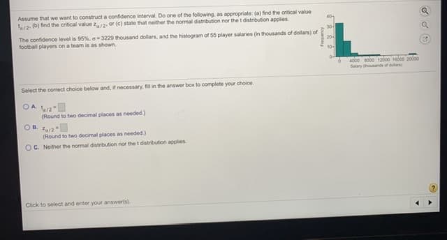 Assume that we want to construct a confidence interval. Do one of the following, as appropriate: (a) find the critical value
L12- (b) find the critical value z2. or (c) state that neither the normal distribution nor the t distribution applies.
304
The confidence level is 95%. a=3229 thousand dollars, and the histogram of 55 player salaries (in thousands of dollars) of
football players on a team is as shown.
20-
104
4000 so0o 12ad00 1ed00 20do0
Salary housands of dola
Select the correct choice below and, if necessary, fil in the answer box to complete your choice.
OA w2
(Round to two decimal places as needed.)
OB. 212
(Round to two decimal places as needed.)
OC. Neither the normal distribution nor the t distribution applies.
Click to select and enter your answer(s).
ouanbau
