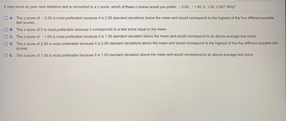 If your score on your next statistics test is converted to a z score, which of these z scores would you prefer: - 2.00, - 1.00, 0, 1.00, 2.00? Why?
O A. The z score of - 2.00 is most preferable because it is 2.00 standard deviations below the mean and would correspond to the highest of the five different possible
test scores.
B. The z score of 0 is most preferable because it corresponds to a test score equal to the mean.
O C. The z score of - 1.00 is most preferable because it is 1.00 standard deviation below the mean and would correspond to an above average test score.
O D. The z score of 2.00 is most preferable because it is 2.00 standard deviations above the mean and would correspond to the highest of the five different possible test
scores.
E. The z score of 1.00 is most preferable because it is 1.00 standard deviation above the mean and would correspond to an above average test score.
