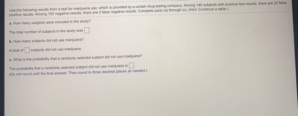 Use the following results from a test for marijuana use, which is provided by a certain drug testing company. Among 140 subjects with positive test results, there are 22 false
positive results. Among 152 negative results, there are 2 false negative results. Complete parts (a) through (c). (Hint: Construct a table.)
a. How many subjects were included in the study?
The total number of subjects in the study was
b. How many subjects did not use marijuana?
A total of
subjects did not use marijuana.
c. What is the probability that a randomly selected subject did not use marijuana?
The probability that a randomly selected subject did not use marijuana is.
(Do not round until the final answer. Then round to three decimal places as needed.)
