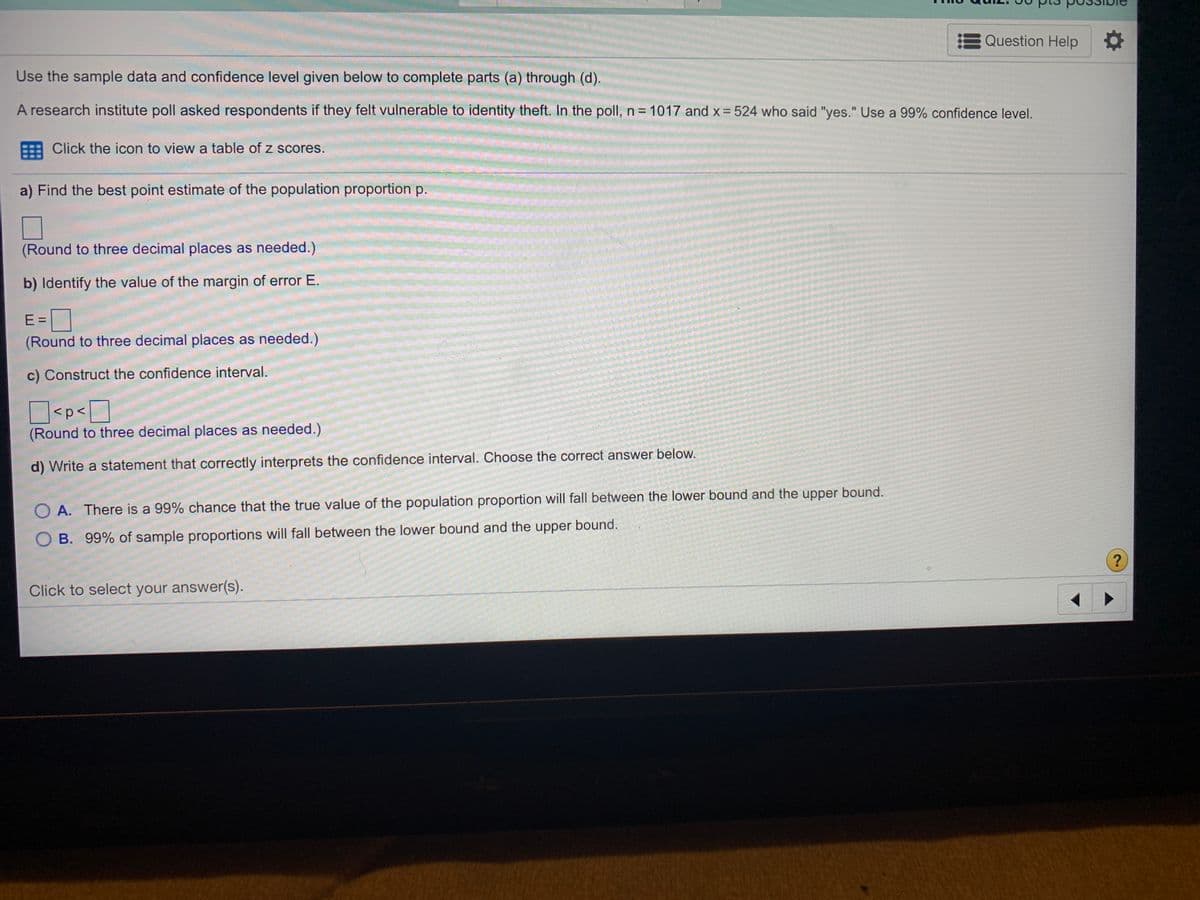 Question Help
Use the sample data and confidence level given below to complete parts (a) through (d).
A research institute poll asked respondents if they felt vulnerable to identity theft. In the poll, n= 1017 and x = 524 who said "yes." Use a 99% confidence level.
Click the icon to view a table of z scores.
a) Find the best point estimate of the population proportion p.
(Round to three decimal places as needed.)
b) Identify the value of the margin of error E.
E =
(Round to three decimal places as needed.)
c) Construct the confidence interval.
O<p<D
(Round to three decimal places as needed.)
d) Write a statement that correctly interprets the confidence interval. Choose the correct answer below.
O A. There is a 99% chance that the true value of the population proportion will fall between the lower bound and the upper bound.
O B. 99% of sample proportions will fall between the lower bound and the upper bound.
?
Click to select your answer(s).
