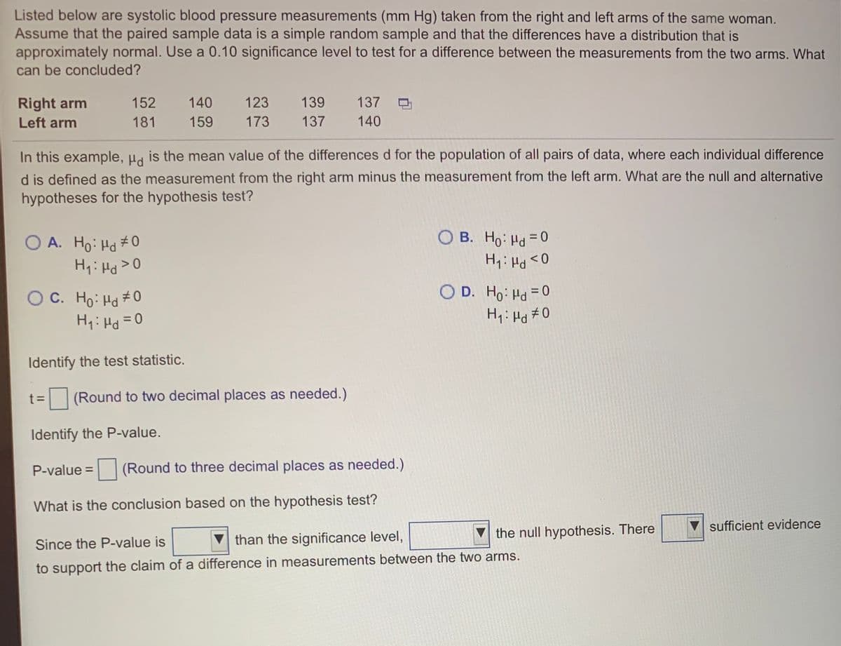 B. Ho: Hd= 0
D. Ho: Hd = 0
Listed below are systolic blood pressure measurements (mm Hg) taken from the right and left arms of the same woman.
Assume that the paired sample data is a simple random sample and that the differences have a distribution that is
approximately normal. Use a 0.10 significance level to test for a difference between the measurements from the two arms. What
can be concluded?
Right arm
152
140
123
139
137
Left arm
181
159
173
137
140
In this example, µa is the mean value of the differences d for the population of all pairs of data, where each individual difference
d is defined as the measurement from the right arm minus the measurement from the left arm. What are the null and alternative
hypotheses for the hypothesis test?
O A. Ho: Hd #0
H1: Hd>0
0 > Prl : 'H
O D. Ho: Hd =0
H: Hd #0
O C. Ho: Hd #0
0= Prl : 'H
Identify the test statistic.
(Round to two decimal places as needed.)
Identify the P-value.
P-value =
(Round to three decimal places as needed.)
What is the conclusion based on the hypothesis test?
V sufficient evidence
than the significance level,
the null hypothesis. There
Since the P-value is
to support the claim of a difference in measurements between the two arms.
