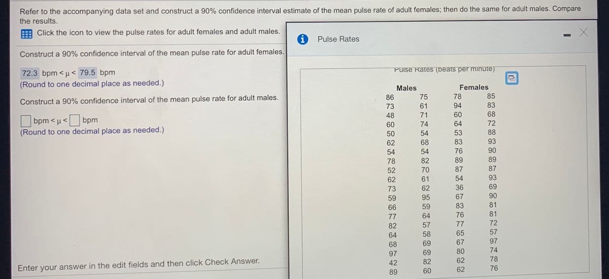 Refer to the accompanying data set and construct a 90% confidence interval estimate of the mean pulse rate of adult females; then do the same for adult males. Compare
the results.
Click the icon to view the pulse rates for adult females and adult males.
Pulse Rates
Construct a 90% confidence interval of the mean pulse rate for adult females.
Puise Rates (beats per minute)
72.3 bpm < µ < 79.5 bpm
(Round to one decimal place as needed.)
Females
Males
86
75
78
85
Construct a 90% confidence interval of the mean pulse rate for adult males.
83
73
61
94
48
71
60
68
bpm < µ <
bpm
64
72
60
74
(Round to one decimal place as needed.)
50
54
53
88
62
68
83
93
54
54
76
90
78
82
89
89
52
70
87
87
62
61
54
93
73
62
36
69
59
95
67
90
66
59
83
81
77
64
76
81
82
57
77
72
64
58
65
57
68
69
67
97
97
69
80
74
42
82
62
78
Enter your answer in the edit fields and then click Check Answer.
76
89
60
62
