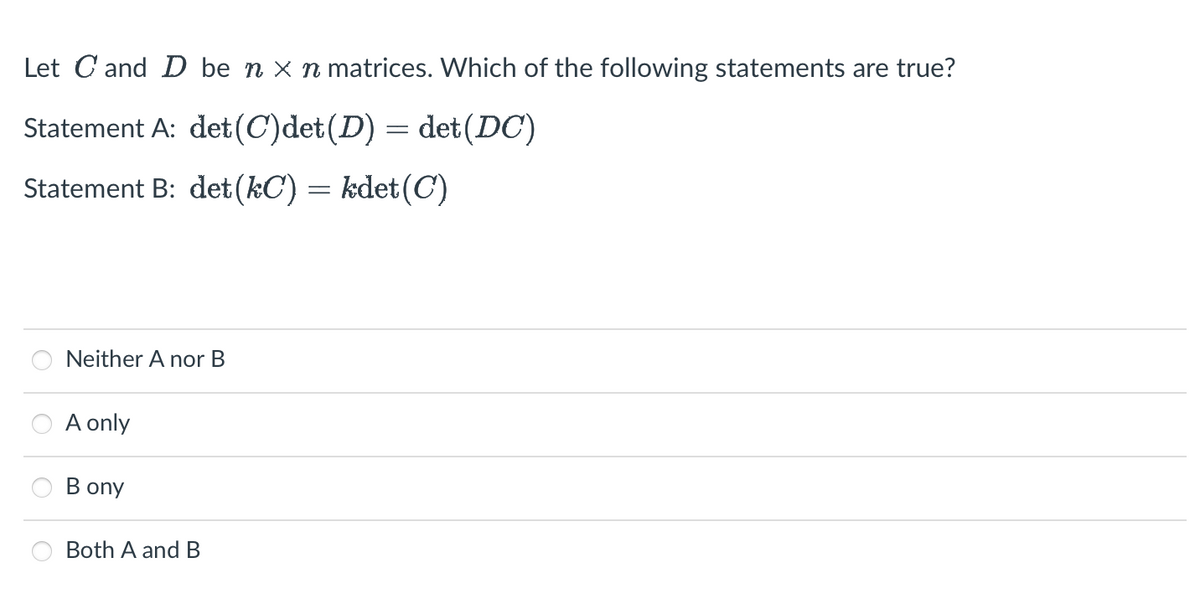 Let C and D be n x n matrices. Which of the following statements are true?
Statement A: det (C)det (D) = det (DC)
Statement B: det (kC) = kdet(C)
Neither A nor B
A only
Bony
Both A and B