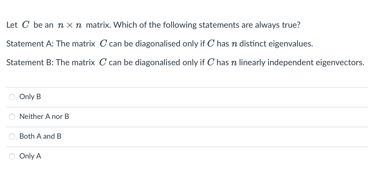 Let C be an n x n matrix. Which of the following statements are always true?
Statement A: The matrix C can be diagonalised only if C has n distinct eigenvalues.
Statement B: The matrix C can be diagonalised only if C has ŉ linearly independent eigenvectors.
Only B
Neither A nor B
Both A and B
Only A