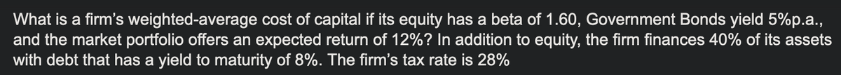 What is a firm's weighted-average cost of capital if its equity has a beta of 1.60, Government Bonds yield 5%p.a.,
and the market portfolio offers an expected return of 12%? In addition to equity, the firm finances 40% of its assets
with debt that has a yield to maturity of 8%. The firm's tax rate is 28%