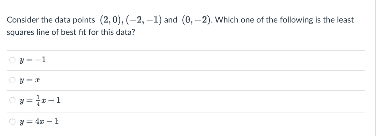 Consider the data points (2,0), (−2, −1) and (0, −2). Which one of the following is the least
squares line of best fit for this data?
O
O
y = x
y = 1 /
y = 4x 1
1