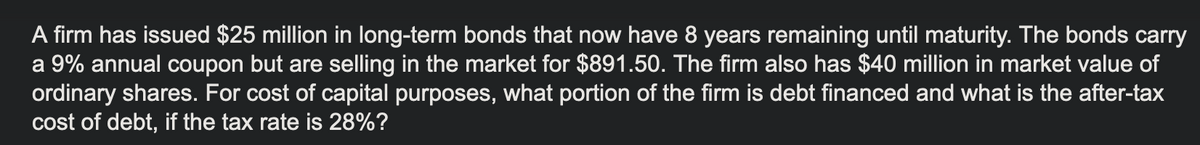 A firm has issued $25 million in long-term bonds that now have 8 years remaining until maturity. The bonds carry
a 9% annual coupon but are selling in the market for $891.50. The firm also has $40 million in market value of
ordinary shares. For cost of capital purposes, what portion of the firm is debt financed and what is the after-tax
cost of debt, if the tax rate is 28%?