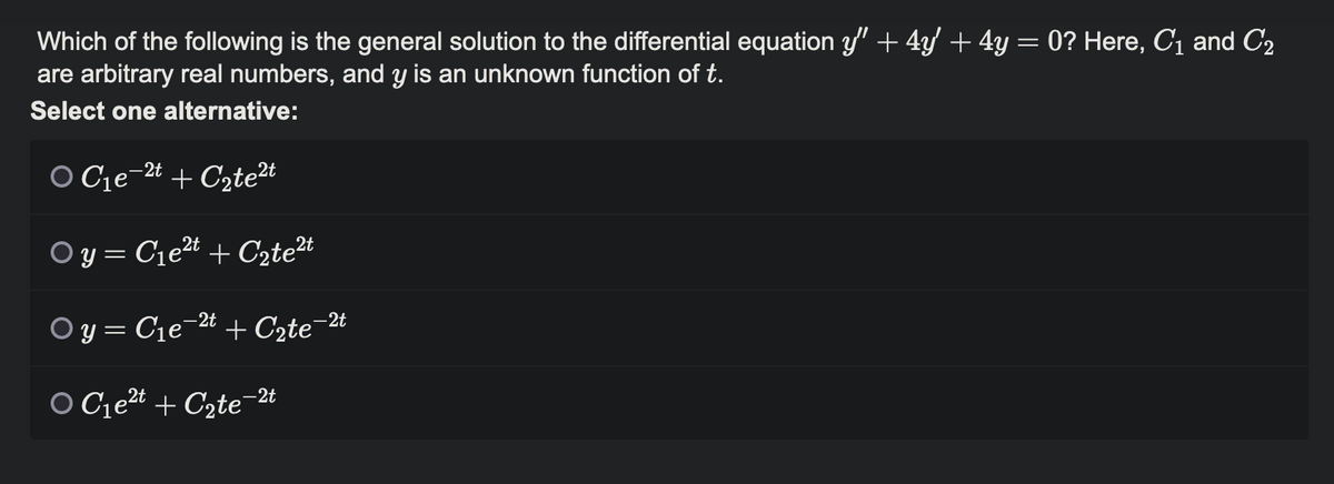 Which of the following is the general solution to the differential equation y" + 4y' + 4y = 0? Here, C₁ and C₂
are arbitrary real numbers, and y is an unknown function of t.
Select one alternative:
2t
O C₁e-2t + С₂te²t
2t
Oy=C₁e²t + C₂te²t
Oy=C₁e-2t + C₂te-2t
-2t
OC₁e²t + C₂te¯¯