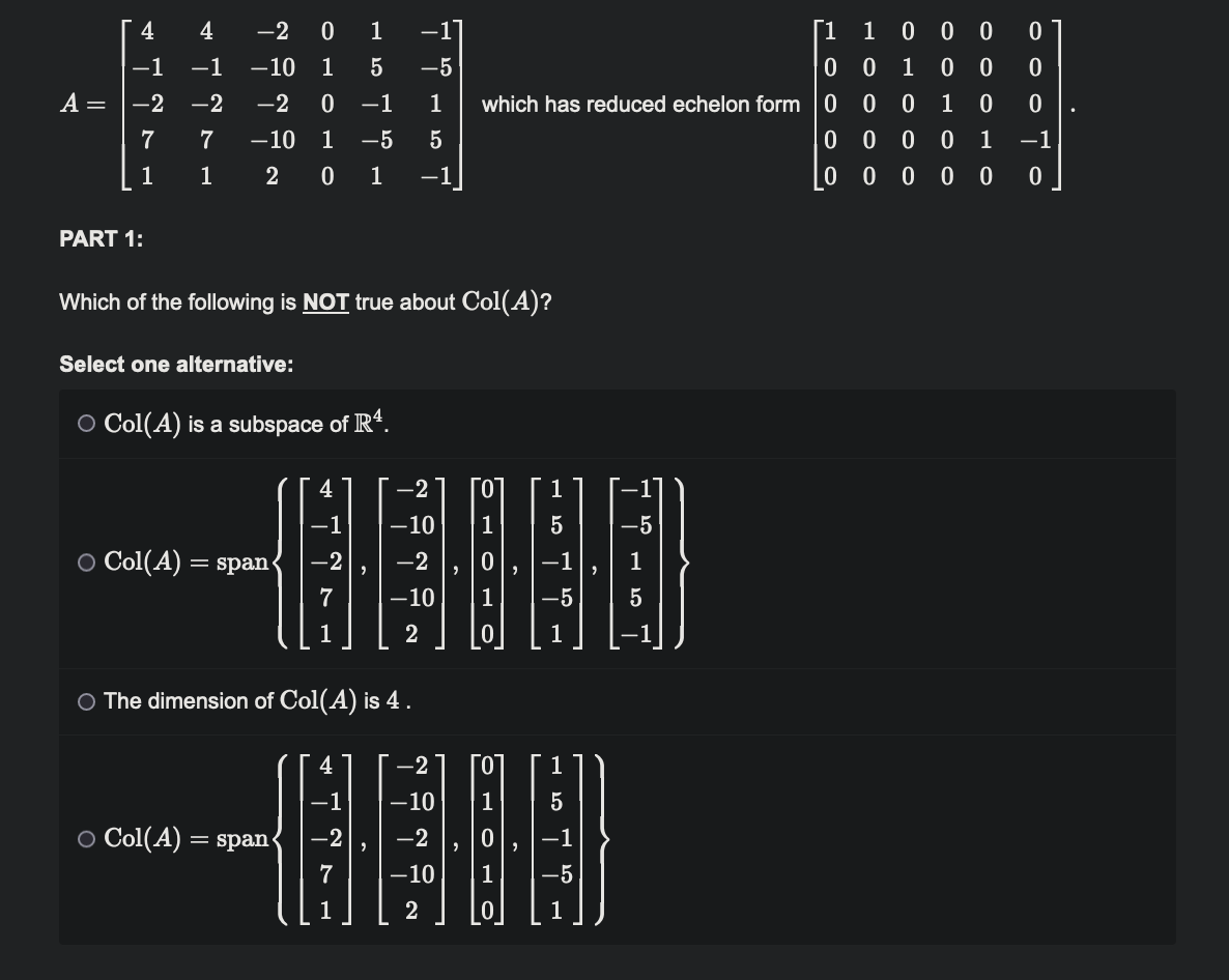 A =
4
4
-1 -1
-2
-2
7
7
1
1
PART 1:
-2 0 1 −1]
1 5
-5
-10
-2 0 −1
1
1 -5 5
-10
2
0 1 -1
Which of the following is NOT true about Col(A)?
Select one alternative:
O Col(A) is a subspace of R¹.
○ Col(A) = span
O Col(A) = span
-2
-1 -10 1 5
00000
-2
7 -10 1 -5
2
1
-2
1
O The dimension of Col(A) is 4.
4
7
0 0
0 0
1 00 0
which has reduced echelon form 0 0 0 10 0
-1
0000 1
0 00 00 0
-2
-10
-2
-10
2
5
-5
-5
[1
5
1 0
0