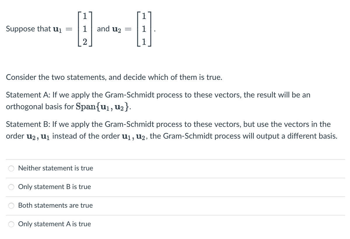 Suppose that u₁
1
(₁
2
1 and u₂
Consider the two statements, and decide which of them is true.
Statement A: If we apply the Gram-Schmidt process to these vectors, the result will be an
orthogonal basis for Span{u₁, U₂}.
Neither statement is true
Statement B: If we apply the Gram-Schmidt process to these vectors, but use the vectors in the
order u2, u₁ instead of the order u₁, U2, the Gram-Schmidt process will output a different basis.
Only statement B is true
-
Both statements are true
H
Only statement A is true