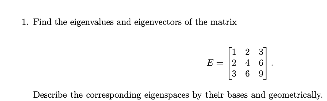 1. Find the eigenvalues and eigenvectors of the matrix
E =
[12 3
2 4 6
3 6 9
Describe the corresponding eigenspaces by their bases and geometrically.