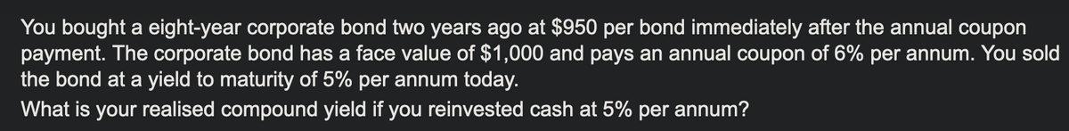 You bought a eight-year corporate bond two years ago at $950 per bond immediately after the annual coupon
payment. The corporate bond has a face value of $1,000 and pays an annual coupon of 6% per annum. You sold
the bond at a yield to maturity of 5% per annum today.
What is your realised compound yield if you reinvested cash at 5% per annum?