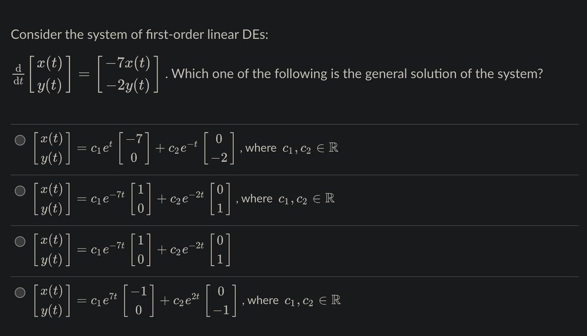 Consider the system of first-order linear DEs:
¯x(t)
–7x(t)
dt y(t)
– 2y(t)
O
O
¯x(t)
y(t)
¯x(t)
[*]
=
=
Clet
[7]
HOR]
+ c₂e-
= C₁e-7t
-7t
= C₁ e
Which one of the following is the general solution of the system?
[1]
-2t
[] []
+ c₂e
+ c₂e
0
-2t
A
• [z(t)) = €₁6²" ["'] + ₂0² [1]
[¹]
elt
0
, where C₁, C₂ ER
where C₁, C₂ € R
where C₁, C₂ R