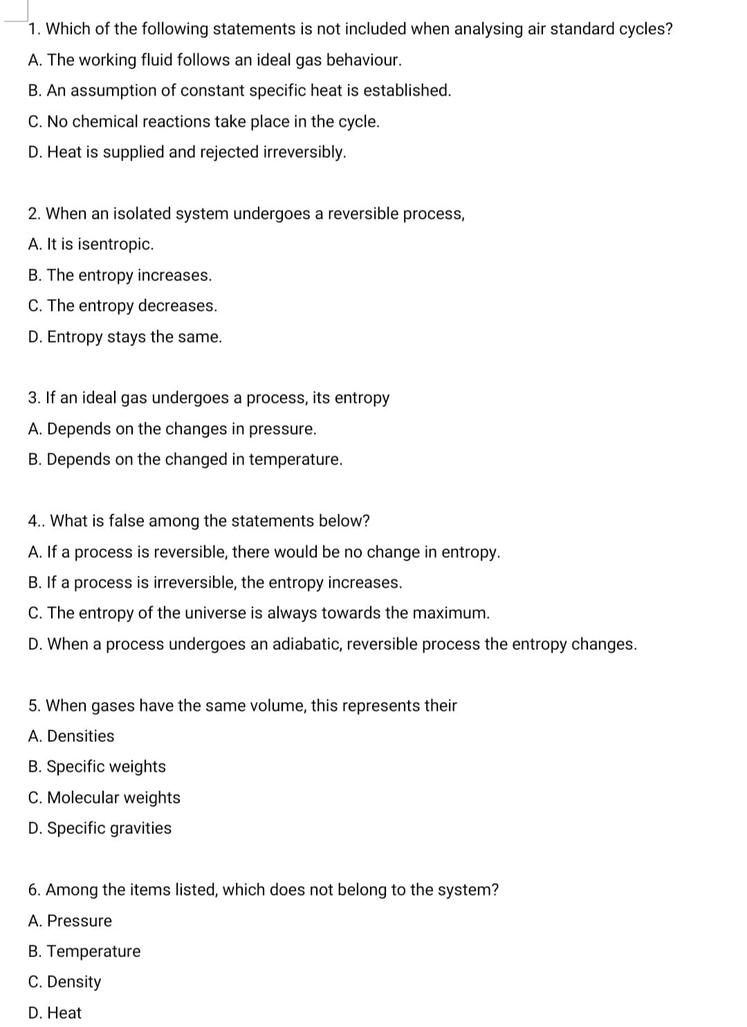 1. Which of the following statements is not included when analysing air standard cycles?
A. The working fluid follows an ideal gas behaviour.
B. An assumption of constant specific heat is established.
C. No chemical reactions take place in the cycle.
D. Heat is supplied and rejected irreversibly.
2. When an isolated system undergoes a reversible process,
A. It is isentropic.
B. The entropy increases.
C. The entropy decreases.
D. Entropy stays the same.
3. If an ideal gas undergoes a process, its entropy
A. Depends on the changes in pressure.
B. Depends on the changed in temperature.
4.. What is false among the statements below?
A. If a process is reversible, there would be no change in entropy.
B. If a process is irreversible, the entropy increases.
C. The entropy of the universe is always towards the maximum.
D. When a process undergoes an adiabatic, reversible process the entropy changes.
5. When gases have the same volume, this represents their
A. Densities
B. Specific weights
C. Molecular weights
D. Specific gravities
6. Among the items listed, which does not belo
the system?
A. Pressure
B. Temperature
C. Density
D. Heat
