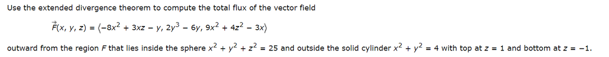 Use the extended divergence theorem to compute the total flux of the vector field
F(x, y, z) = (−8x² + 3xz − y, 2y³ – 6y, 9x² + 4z² 3x)
outward from the region F that lies inside the sphere x² + y² + z² = 25 and outside the solid cylinder x² + y² = 4 with top at z = 1 and bottom at z = -1.