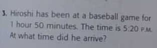 3. Hiroshi has been at a basebaill game for
1 hour 50 minutes. The time is 5:20 PM.
At what time did he arrive?
