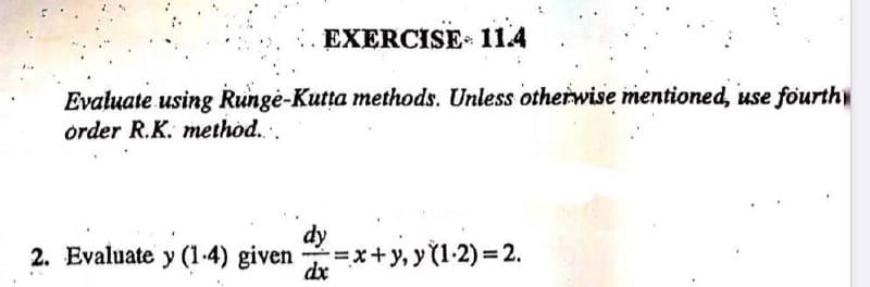 EXERCISE 11.4
Evaluate using Runge-Kutta methods. Unless otherwise mentioned, use fourth
order R.K. method....
2. Evaluate y (1-4) given = x+y₁y (1-2) = 2.
dy
dx