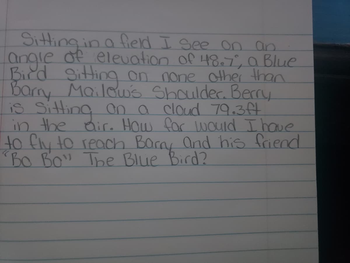 Sitting in a fierd I see on an
angle of elevation of 48.T, a Blue
Bird Sitting on none other than
Barny Maildws Shoulder. Berry
is Sitting a a cloud 79.3ft
in the Bire How for would Ihave
to fly to reach Barny and his friend
Bo Bo The BIie Bird?
