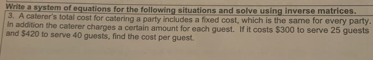 Write a system of equations for the following situations and solve using inverse matrices.
3. A caterer's total cost for catering a party includes a fixed cost, which is the same for every party.
In addition the caterer charges a certain amount for each guest. If it costs $300 to serve 25 guests
and $420 to serve 40 guests, find the cost per guest.