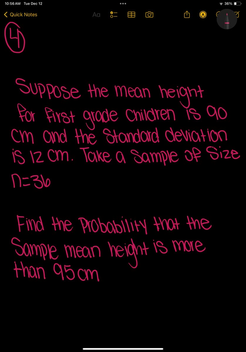 10:56 AM Tue Dec 12
Quick Notes
Aa
[0]
36%
Find the Probability that the
Sample mean height is more
than 95 cm
3
Suppose the mean height
for first grade Children is 90
cm and the Standard deviation
is 12 cm. Take a Sample of Size
n=36