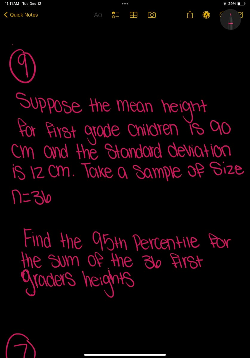 11:11 AM Tue Dec 12
Quick Notes
Aa
[0]
29%
3
9
Suppose the mean height
for First grade Children is 90
cm and the Standard deviation
is 12 cm. Take a Sample of Size
n=36
Find the 95th Percentile for
the sum of the 36 first
graders heights