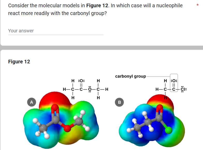 Consider the molecular models in Figure 12. In which case will a nucleophile
react more readily with the carbonyl group?
Your answer
Figure 12
A
carbonyl group
H :0:
H
H:O:
| ||
HICH
H-C-C-O-C-H
H
||||
H-C-C―CI:
Н
H
B