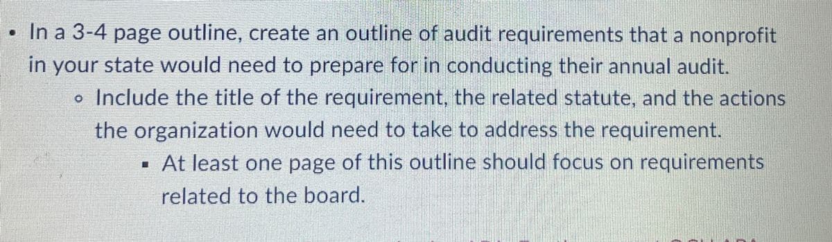 In a 3-4 page outline, create an outline of audit requirements that a nonprofit
in your state would need to prepare for in conducting their annual audit.
• Include the title of the requirement, the related statute, and the actions
the organization would need to take to address the requirement.
■ At least one page of this outline should focus on requirements
related to the board.