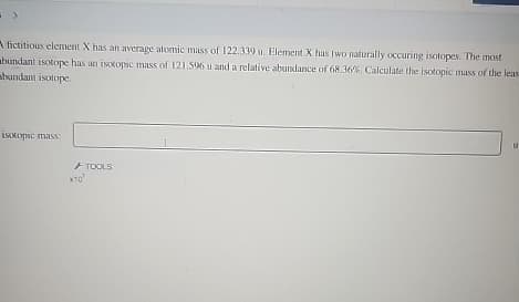 fictitious element X has an average atomic mass of 122.339 u. Element X has two naturally occuring isotopes. The most
bundant isotope has an isotopic mass of 121.596 u and a relative abundance of 68.36%. Calculate the isotopic mass of the leas
abundant isotope.
isotopic mass
XTO'
TOOLS
