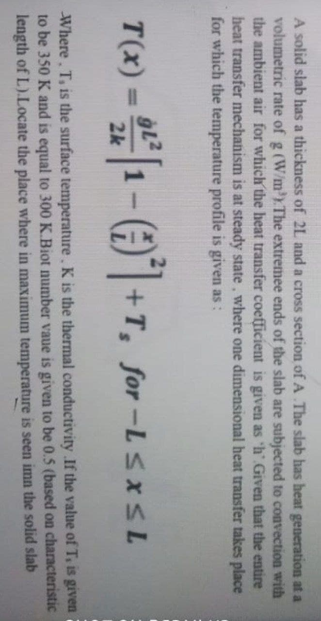 A solid slab has a thickness of 2L and a cross section of A The slab has heat generation at a
volumetric rate of g (W/m³). The extremee ends of the slab are subjected to convection with
the ambient air for which the heat transfer coefficient is given as 'h' Given that the entire
heat transfer mechanism is at steady state, where one dimensional heat transfer takes place
for which the temperature profile is given as:
T(x) = 22²1 - ()²+T, for-L≤x≤L
2k
Where. T, is the surface temperature. K is the thermal conductivity .If the value of T, is given
to be 350 K and is equal to 300 K.Biot number vaue is given to be 0.5 (based on characteristic
length of L).Locate the place where in maximum temperature is seen imn the solid slab