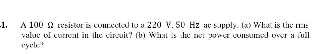 -1.
A 100 resistor is connected to a 220 V, 50 Hz ac supply. (a) What is the rms
value of current in the circuit? (b) What is the net power consumed over a full
cycle?