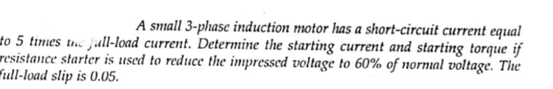 A small 3-phase induction motor has a short-circuit current equal
to 5 times the full-load current. Determine the starting current and starting torque if
resistance starter is used to reduce the impressed voltage to 60% of normal voltage. The
full-load slip is 0.05.