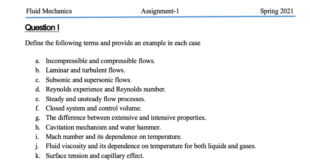 Fluid Mechanics
Assignment-1
Spring 2021
Question I
Define the following terms and provide an example in each case
a. Incompressible and compressible flows.
b. Laminar and turbulent flows.
c. Subsonic and supersonic flows.
d. Reynolds experience and Reynolds number.
e. Steady and unsteady flow processes.
f. Closed system and control volume.
g. The difference between extensive and intensive properties.
h. Cavitation mechanism and water hammer.
i. Mach number and its dependence on temperature.
j. Fluid viscosity and its dependence on temperature for both liquids and gases.
k. Surface tension and capillary effect.
