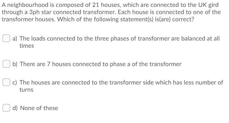 A neighbourhood is composed of 21 houses, which are connected to the UK gird
through a 3ph star connected transformer. Each house is connected to one of the
transformer houses. Which of the following statement(s) is(are) correct?
a) The loads connected to the three phases of transformer are balanced at all
times
b) There are 7 houses connected to phase a of the transformer
c) The houses are connected to the transformer side which has less number of
turns
d) None of these
