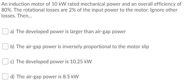 An induction motor of 10 kW rated mechanical power and an overall efficiency of
80%. The rotational losses are 2% of the input power to the motor. Ignore other
losses. Then...
a) The developed power is larger than air-gap power
b) The air-gap power is inversely proportional to the motor slip
c) The developed power is 10.25 kW
d) The air-gap power is 8.5 kW
