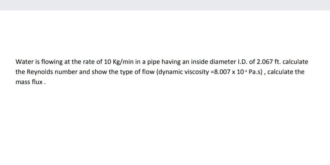 Water is flowing at the rate of 10 Kg/min in a pipe having an inside diameter I.D. of 2.067 ft. calculate
the Reynolds number and show the type of flow (dynamic viscosity =8.007 x 10+ Pa.s) , calculate the
mass flux .
