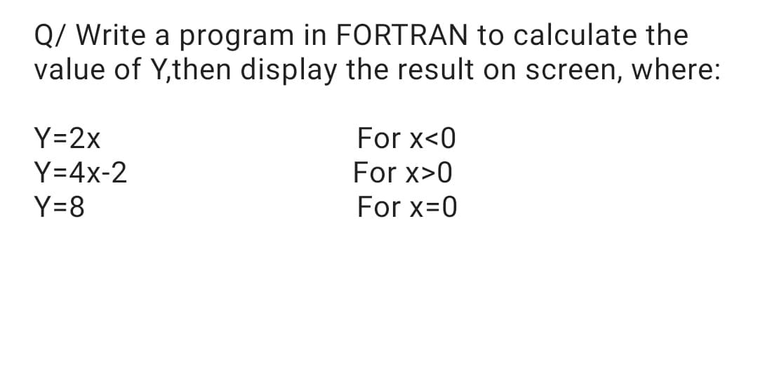 Q/ Write a program in FORTRAN to calculate the
value of Y,then display the result on screen, where:
For x<0
Y=2x
Y=4x-2
For x>0
Y=8
For x=0
